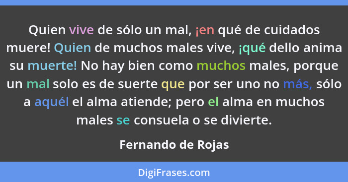 Quien vive de sólo un mal, ¡en qué de cuidados muere! Quien de muchos males vive, ¡qué dello anima su muerte! No hay bien como muc... - Fernando de Rojas