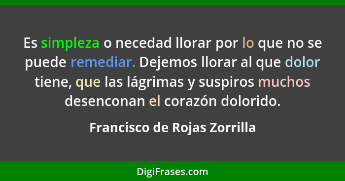 Es simpleza o necedad llorar por lo que no se puede remediar. Dejemos llorar al que dolor tiene, que las lágrimas y susp... - Francisco de Rojas Zorrilla