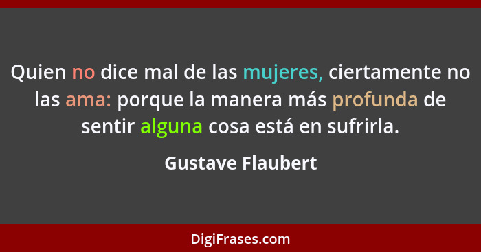 Quien no dice mal de las mujeres, ciertamente no las ama: porque la manera más profunda de sentir alguna cosa está en sufrirla.... - Gustave Flaubert