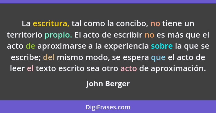 La escritura, tal como la concibo, no tiene un territorio propio. El acto de escribir no es más que el acto de aproximarse a la experien... - John Berger