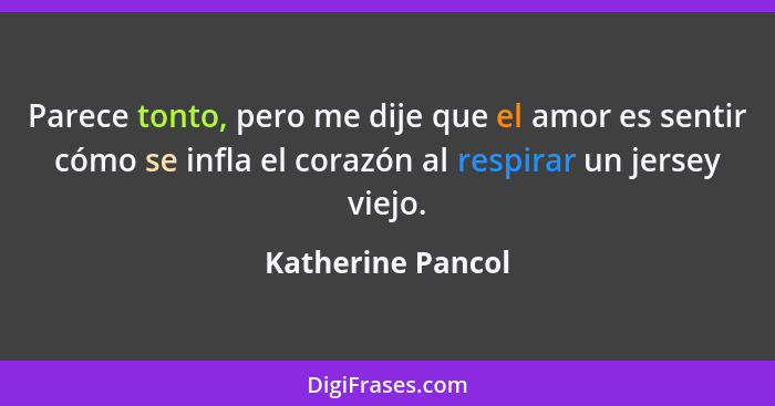 Parece tonto, pero me dije que el amor es sentir cómo se infla el corazón al respirar un jersey viejo.... - Katherine Pancol