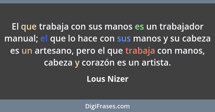 El que trabaja con sus manos es un trabajador manual; el que lo hace con sus manos y su cabeza es un artesano, pero el que trabaja con ma... - Lous Nizer