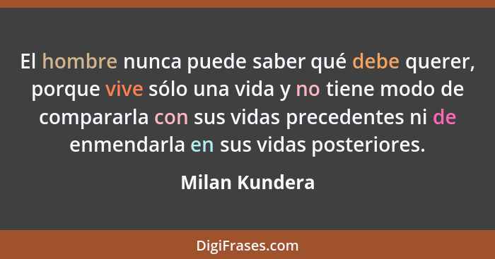 El hombre nunca puede saber qué debe querer, porque vive sólo una vida y no tiene modo de compararla con sus vidas precedentes ni de e... - Milan Kundera