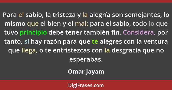 Para el sabio, la tristeza y la alegría son semejantes, lo mismo que el bien y el mal; para el sabio, todo lo que tuvo principio debe ten... - Omar Jayam