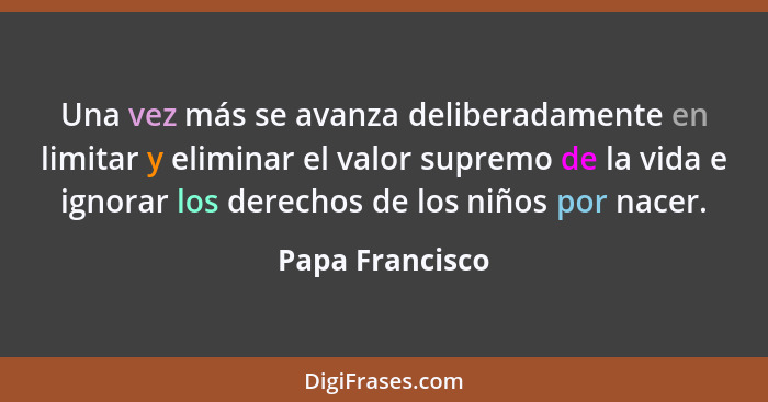 Una vez más se avanza deliberadamente en limitar y eliminar el valor supremo de la vida e ignorar los derechos de los niños por nacer... - Papa Francisco