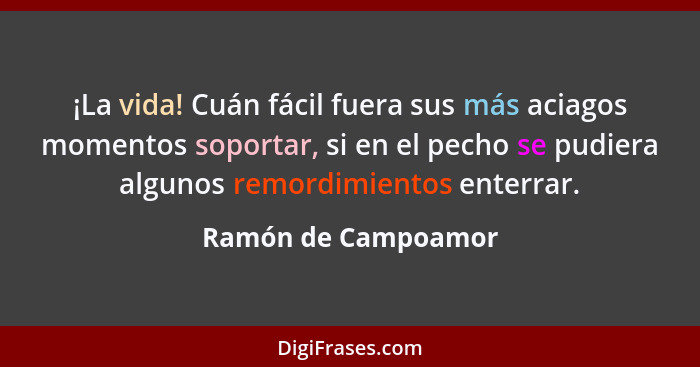 ¡La vida! Cuán fácil fuera sus más aciagos momentos soportar, si en el pecho se pudiera algunos remordimientos enterrar.... - Ramón de Campoamor