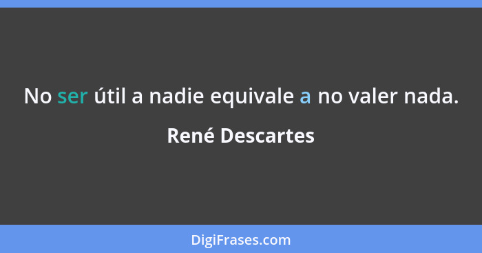 No ser útil a nadie equivale a no valer nada.... - René Descartes