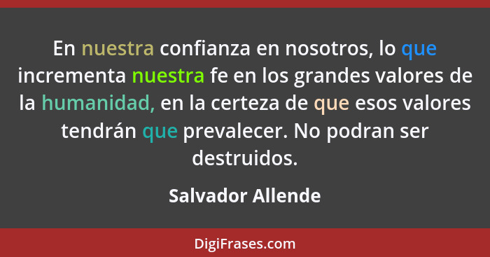 En nuestra confianza en nosotros, lo que incrementa nuestra fe en los grandes valores de la humanidad, en la certeza de que esos va... - Salvador Allende