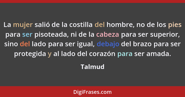 La mujer salió de la costilla del hombre, no de los pies para ser pisoteada, ni de la cabeza para ser superior, sino del lado para ser igual,... - Talmud