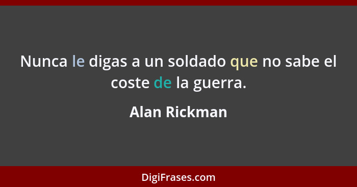 Nunca le digas a un soldado que no sabe el coste de la guerra.... - Alan Rickman