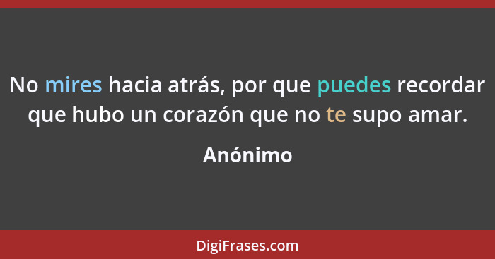 No mires hacia atrás, por que puedes recordar que hubo un corazón que no te supo amar.... - Anónimo