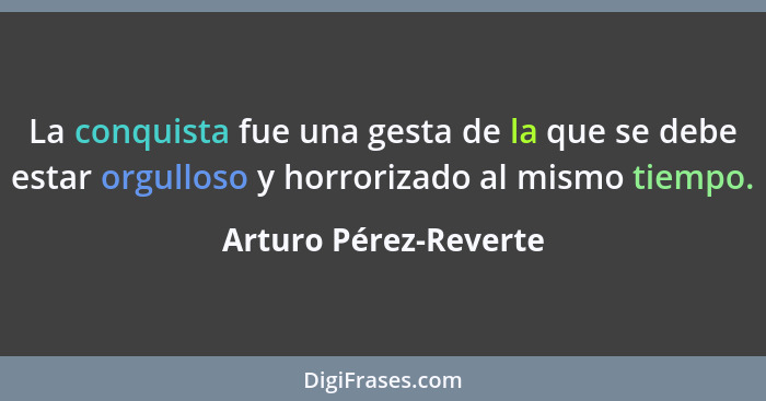 La conquista fue una gesta de la que se debe estar orgulloso y horrorizado al mismo tiempo.... - Arturo Pérez-Reverte