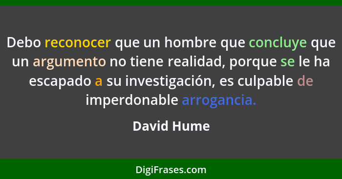 Debo reconocer que un hombre que concluye que un argumento no tiene realidad, porque se le ha escapado a su investigación, es culpable de... - David Hume