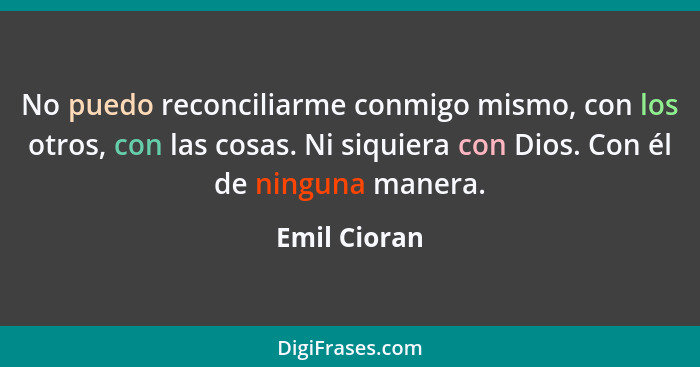 No puedo reconciliarme conmigo mismo, con los otros, con las cosas. Ni siquiera con Dios. Con él de ninguna manera.... - Emil Cioran