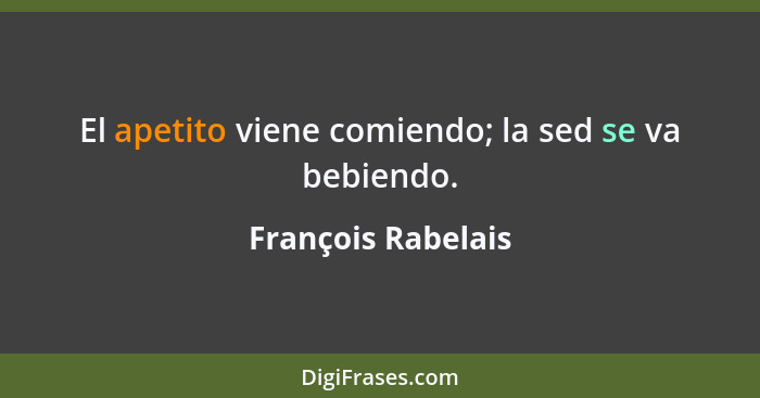 El apetito viene comiendo; la sed se va bebiendo.... - François Rabelais