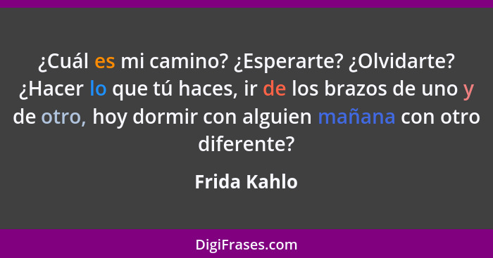 ¿Cuál es mi camino? ¿Esperarte? ¿Olvidarte? ¿Hacer lo que tú haces, ir de los brazos de uno y de otro, hoy dormir con alguien mañana con... - Frida Kahlo