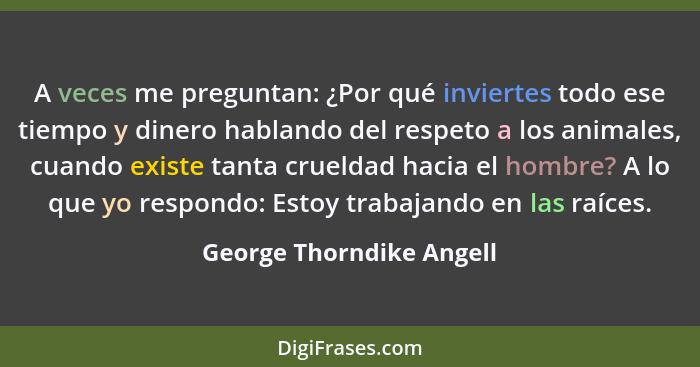 A veces me preguntan: ¿Por qué inviertes todo ese tiempo y dinero hablando del respeto a los animales, cuando existe tanta c... - George Thorndike Angell