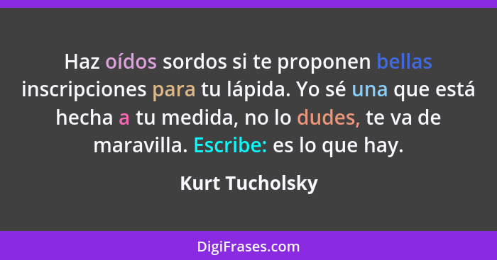 Haz oídos sordos si te proponen bellas inscripciones para tu lápida. Yo sé una que está hecha a tu medida, no lo dudes, te va de mara... - Kurt Tucholsky