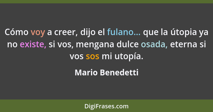 Cómo voy a creer, dijo el fulano... que la útopia ya no existe, si vos, mengana dulce osada, eterna si vos sos mi utopía.... - Mario Benedetti