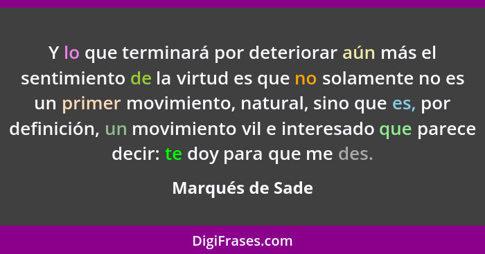 Y lo que terminará por deteriorar aún más el sentimiento de la virtud es que no solamente no es un primer movimiento, natural, sino... - Marqués de Sade