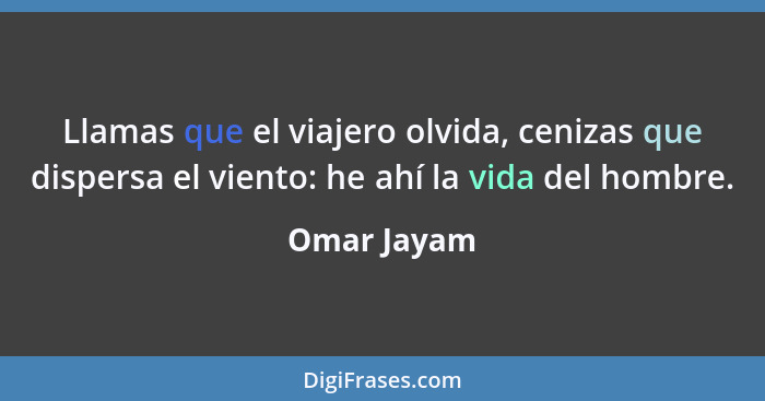 Llamas que el viajero olvida, cenizas que dispersa el viento: he ahí la vida del hombre.... - Omar Jayam