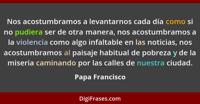 Nos acostumbramos a levantarnos cada día como si no pudiera ser de otra manera, nos acostumbramos a la violencia como algo infaltable... - Papa Francisco