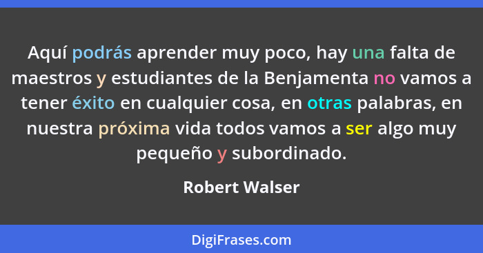 Aquí podrás aprender muy poco, hay una falta de maestros y estudiantes de la Benjamenta no vamos a tener éxito en cualquier cosa, en o... - Robert Walser