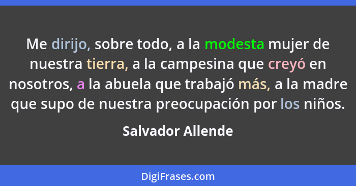 Me dirijo, sobre todo, a la modesta mujer de nuestra tierra, a la campesina que creyó en nosotros, a la abuela que trabajó más, a l... - Salvador Allende