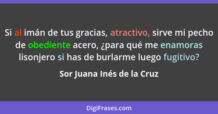 Si al imán de tus gracias, atractivo, sirve mi pecho de obediente acero, ¿para qué me enamoras lisonjero si has de burlarm... - Sor Juana Inés de la Cruz