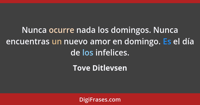 Nunca ocurre nada los domingos. Nunca encuentras un nuevo amor en domingo. Es el día de los infelices.... - Tove Ditlevsen