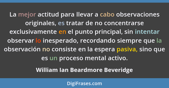 La mejor actitud para llevar a cabo observaciones originales, es tratar de no concentrarse exclusivamente en el punt... - William Ian Beardmore Beveridge