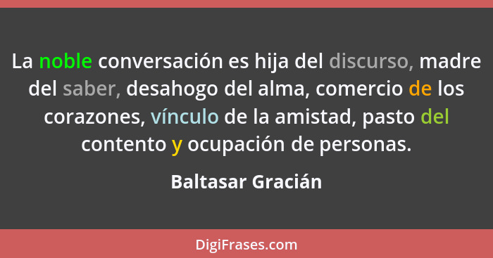 La noble conversación es hija del discurso, madre del saber, desahogo del alma, comercio de los corazones, vínculo de la amistad, p... - Baltasar Gracián