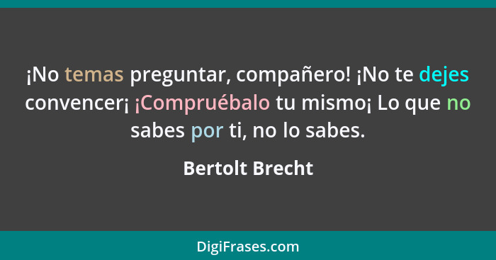 ¡No temas preguntar, compañero! ¡No te dejes convencer¡ ¡Compruébalo tu mismo¡ Lo que no sabes por ti, no lo sabes.... - Bertolt Brecht