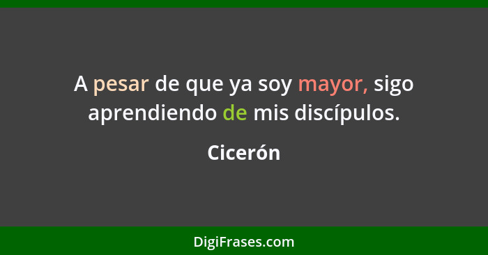 A pesar de que ya soy mayor, sigo aprendiendo de mis discípulos.... - Cicerón