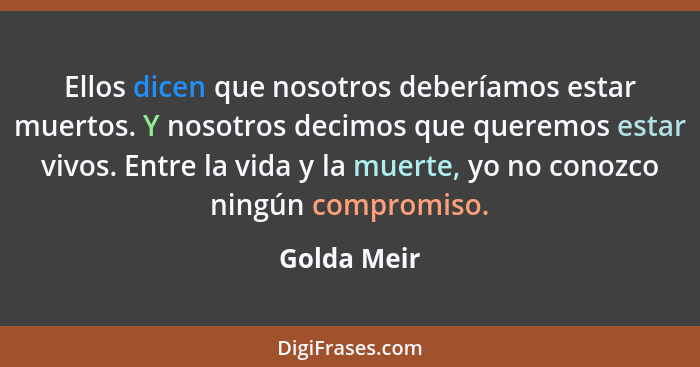 Ellos dicen que nosotros deberíamos estar muertos. Y nosotros decimos que queremos estar vivos. Entre la vida y la muerte, yo no conozco... - Golda Meir