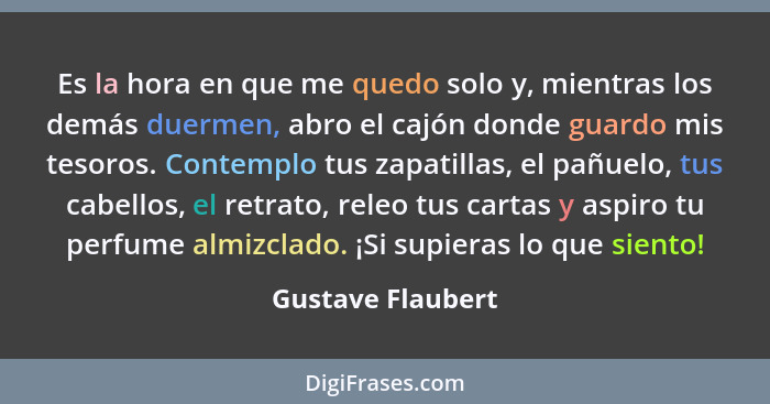 Es la hora en que me quedo solo y, mientras los demás duermen, abro el cajón donde guardo mis tesoros. Contemplo tus zapatillas, el... - Gustave Flaubert