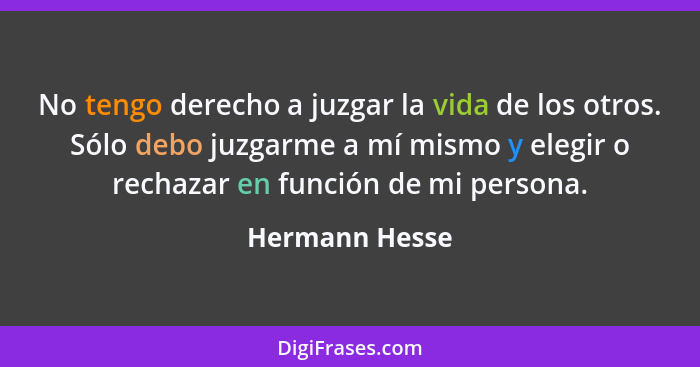 No tengo derecho a juzgar la vida de los otros. Sólo debo juzgarme a mí mismo y elegir o rechazar en función de mi persona.... - Hermann Hesse