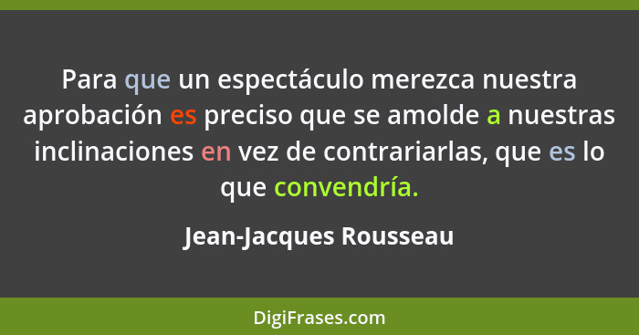 Para que un espectáculo merezca nuestra aprobación es preciso que se amolde a nuestras inclinaciones en vez de contrariarlas,... - Jean-Jacques Rousseau