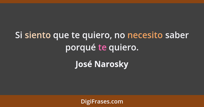 Si siento que te quiero, no necesito saber porqué te quiero.... - José Narosky