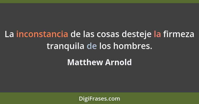 La inconstancia de las cosas desteje la firmeza tranquila de los hombres.... - Matthew Arnold