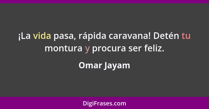 ¡La vida pasa, rápida caravana! Detén tu montura y procura ser feliz.... - Omar Jayam