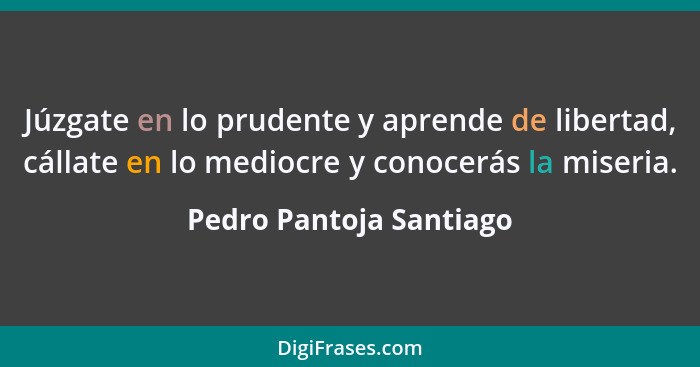 Júzgate en lo prudente y aprende de libertad, cállate en lo mediocre y conocerás la miseria.... - Pedro Pantoja Santiago