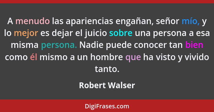 A menudo las apariencias engañan, señor mío, y lo mejor es dejar el juicio sobre una persona a esa misma persona. Nadie puede conocer... - Robert Walser