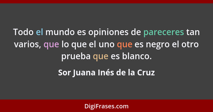 Todo el mundo es opiniones de pareceres tan varios, que lo que el uno que es negro el otro prueba que es blanco.... - Sor Juana Inés de la Cruz