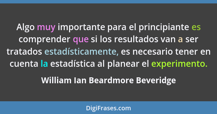 Algo muy importante para el principiante es comprender que si los resultados van a ser tratados estadísticamente, es... - William Ian Beardmore Beveridge