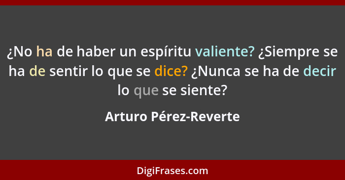 ¿No ha de haber un espíritu valiente? ¿Siempre se ha de sentir lo que se dice? ¿Nunca se ha de decir lo que se siente?... - Arturo Pérez-Reverte