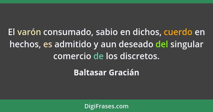 El varón consumado, sabio en dichos, cuerdo en hechos, es admitido y aun deseado del singular comercio de los discretos.... - Baltasar Gracián