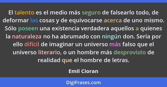 El talento es el medio más seguro de falsearlo todo, de deformar las cosas y de equivocarse acerca de uno mismo. Sólo poseen una existen... - Emil Cioran