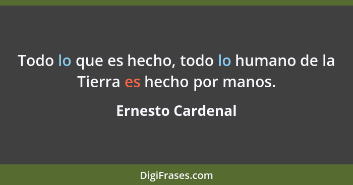 Todo lo que es hecho, todo lo humano de la Tierra es hecho por manos.... - Ernesto Cardenal