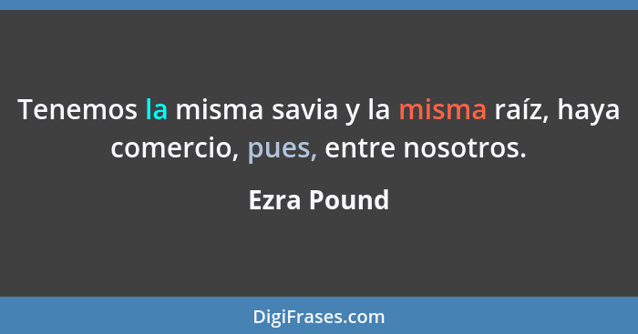 Tenemos la misma savia y la misma raíz, haya comercio, pues, entre nosotros.... - Ezra Pound